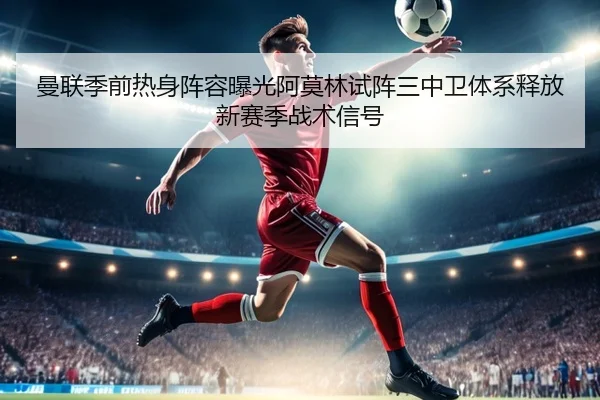 曼联季前热身阵容曝光阿莫林试阵三中卫体系释放新赛季战术信号